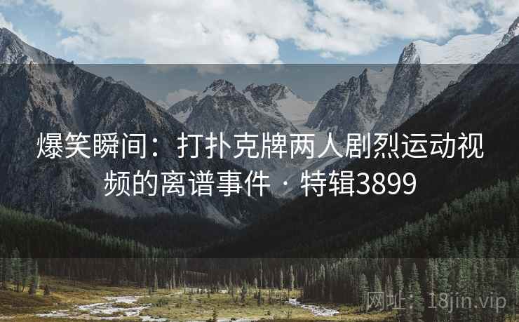 爆笑瞬间：打扑克牌两人剧烈运动视频的离谱事件 · 特辑3899