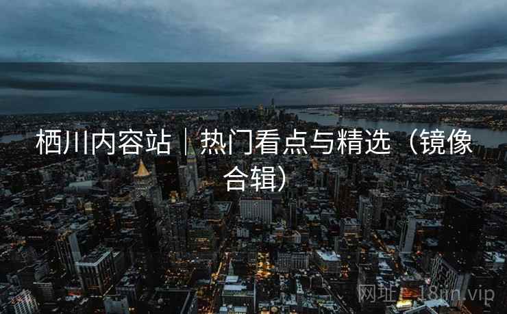 栖川内容站｜热门看点与精选（镜像合辑）