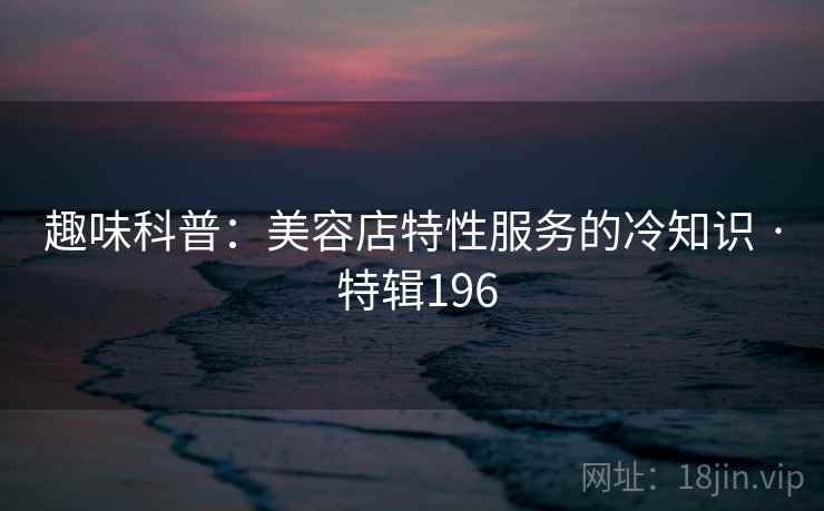 趣味科普：美容店特性服务的冷知识 · 特辑196