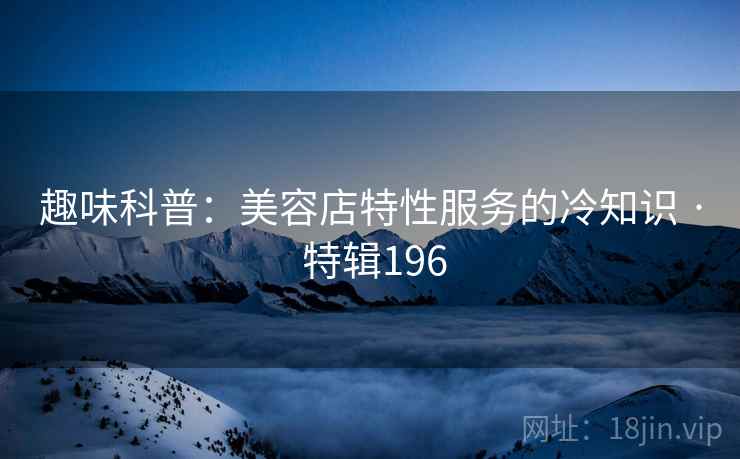 趣味科普：美容店特性服务的冷知识 · 特辑196