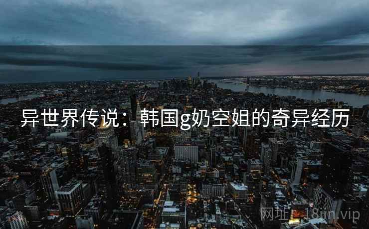 异世界传说：韩国g奶空姐的奇异经历
