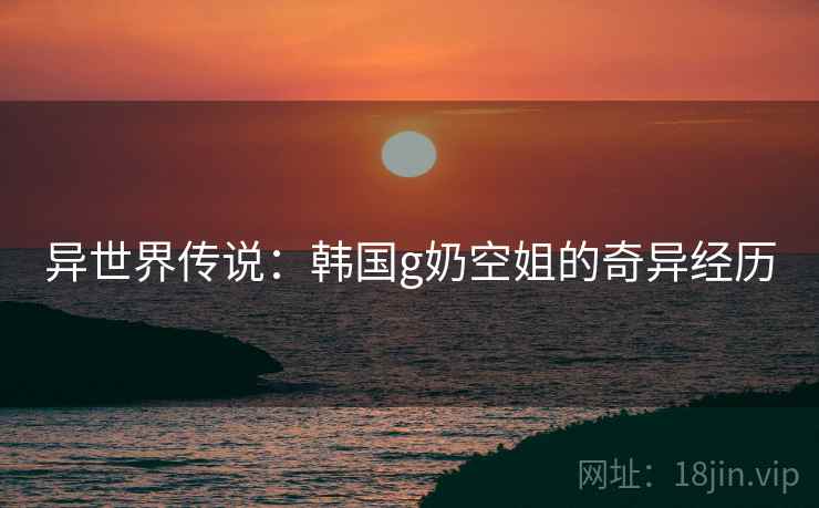 异世界传说：韩国g奶空姐的奇异经历