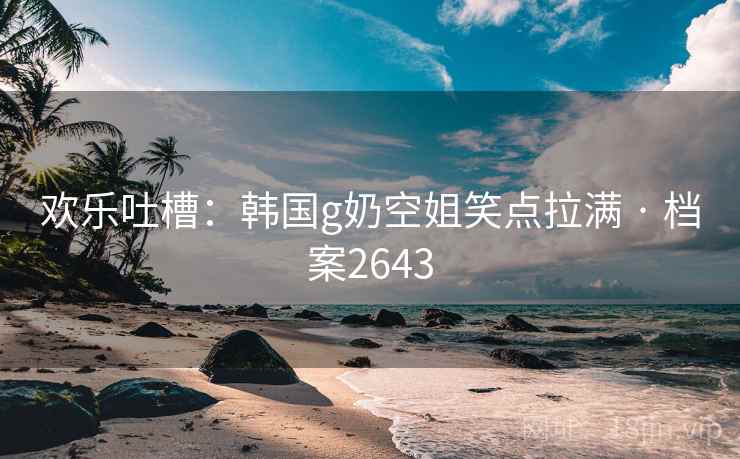 欢乐吐槽:韩国g奶空姐笑点拉满 · 档案2643