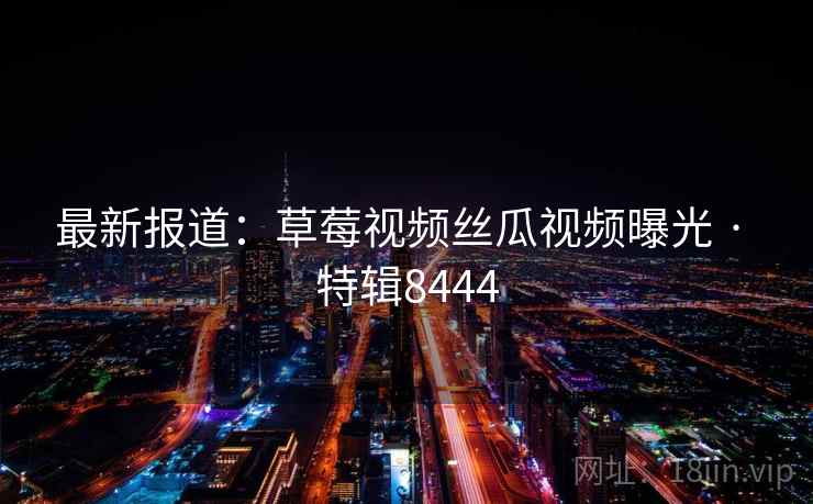 最新报道:草莓视频丝瓜视频曝光 · 特辑8444