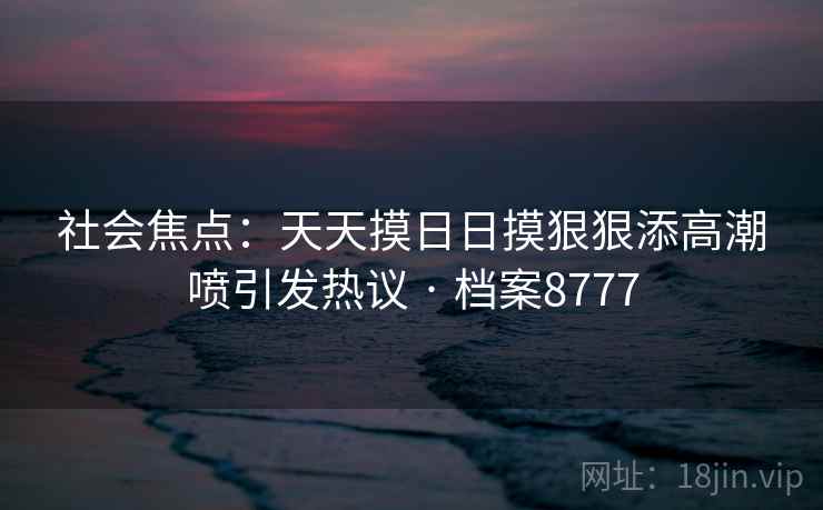 社会焦点:天天摸日日摸狠狠添高潮喷引发热议 · 档案8777 第2张 社会焦点:天天摸日日摸狠狠添高潮喷引发热议 · 档案8777 第2张