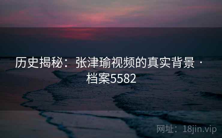 历史揭秘:张津瑜视频的真实背景 · 档案5582