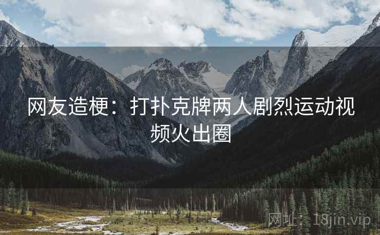 网友造梗：打扑克牌两人剧烈运动视频火出圈