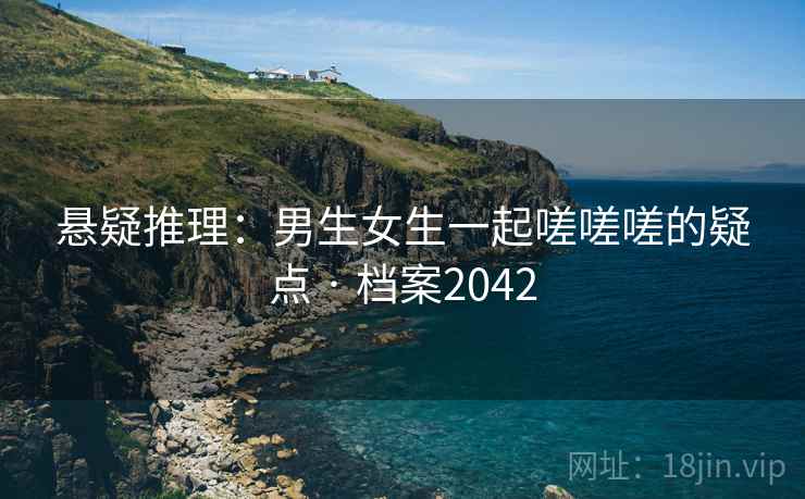 悬疑推理：男生女生一起嗟嗟嗟的疑点 · 档案2042